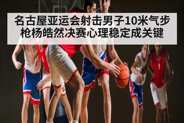 名古屋亚运会射击男子10米气步枪杨皓然决赛心理稳定成关键 | kaiyun