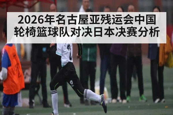 2026年名古屋亚残运会中国轮椅篮球队对决日本决赛分析